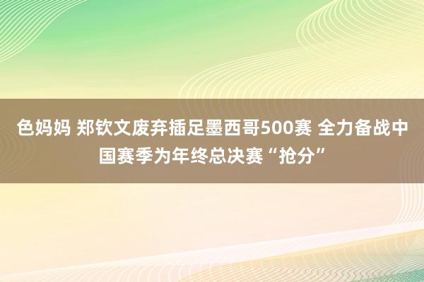 色妈妈 郑钦文废弃插足墨西哥500赛 全力备战中国赛季为年终总决赛“抢分”