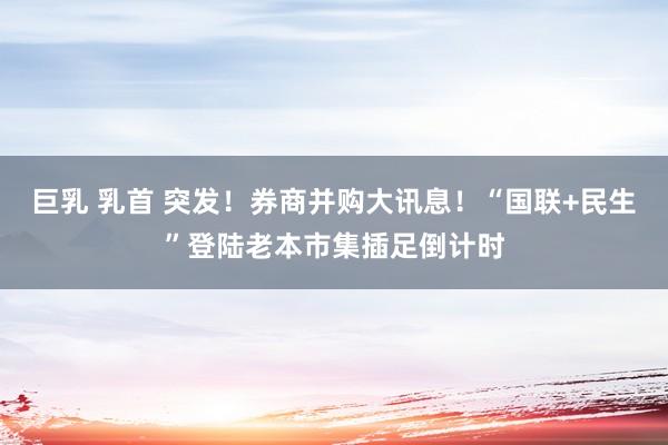 巨乳 乳首 突发！券商并购大讯息！“国联+民生”登陆老本市集插足倒计时