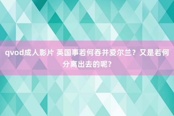 qvod成人影片 英国事若何吞并爱尔兰？又是若何分离出去的呢？