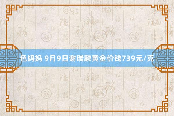 色妈妈 9月9日谢瑞麟黄金价钱739元/克