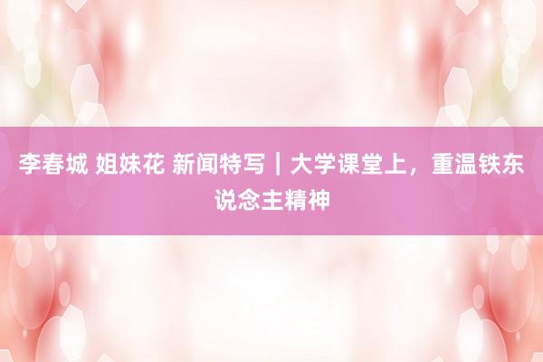 李春城 姐妹花 新闻特写｜大学课堂上，重温铁东说念主精神