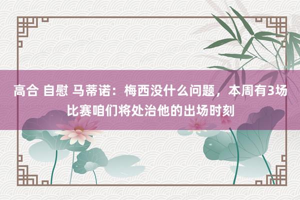 高合 自慰 马蒂诺:梅西没什么问题,本周有3场比赛咱们将处治他的出场时刻
