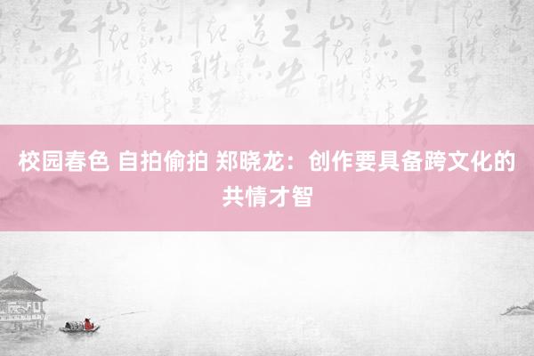 校园春色 自拍偷拍 郑晓龙：创作要具备跨文化的共情才智