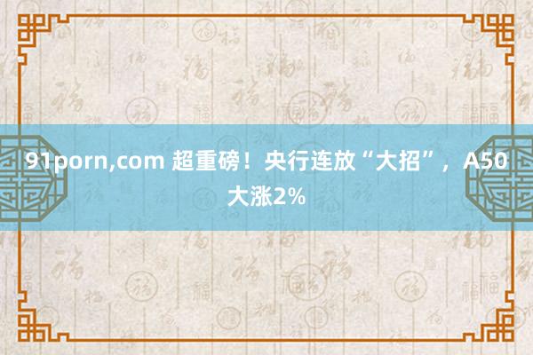 91porn，com 超重磅！央行连放“大招”，A50大涨2%