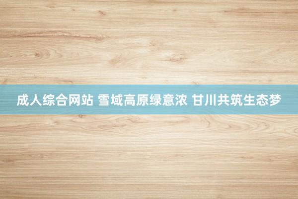 成人综合网站 雪域高原绿意浓 甘川共筑生态梦