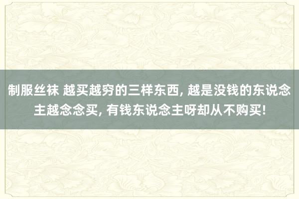 制服丝袜 越买越穷的三样东西， 越是没钱的东说念主越念念买， 有钱东说念主呀却从不购买!