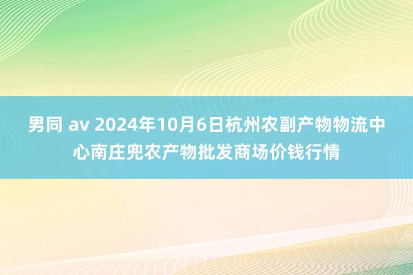 男同 av 2024年10月6日杭州农副产物物流中心南庄兜农产物批发商场价钱行情