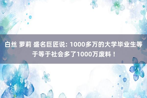 白丝 萝莉 盛名巨匠说: 1000多万的大学毕业生等于等于社会多了1000万废料 !