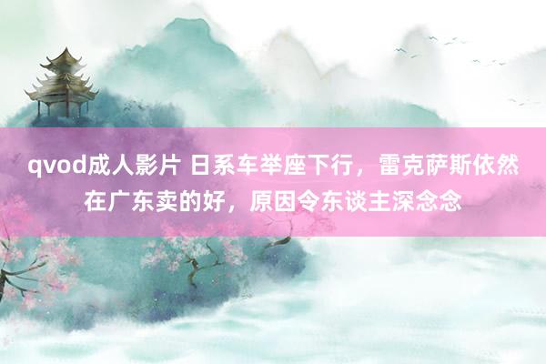 qvod成人影片 日系车举座下行，雷克萨斯依然在广东卖的好，原因令东谈主深念念