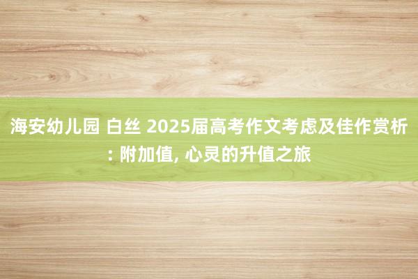 海安幼儿园 白丝 2025届高考作文考虑及佳作赏析: 附加值， 心灵的升值之旅