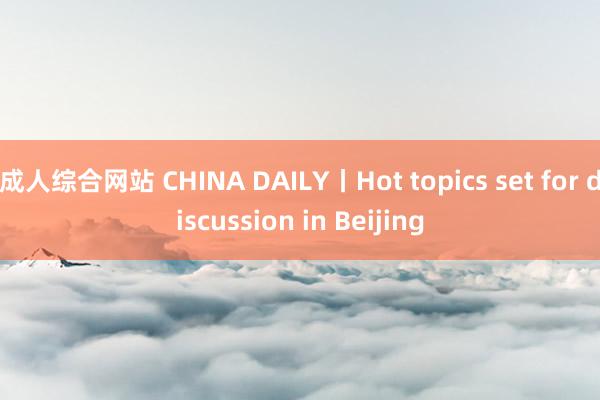 成人综合网站 CHINA DAILY丨Hot topics set for discussion in Beijing
