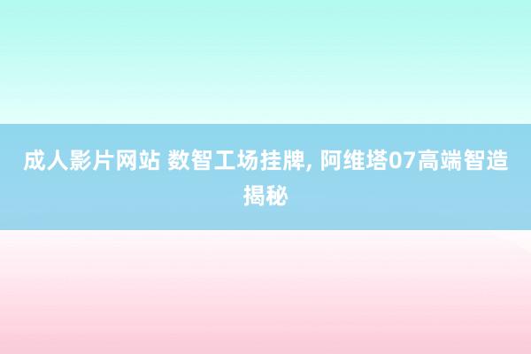 成人影片网站 数智工场挂牌， 阿维塔07高端智造揭秘