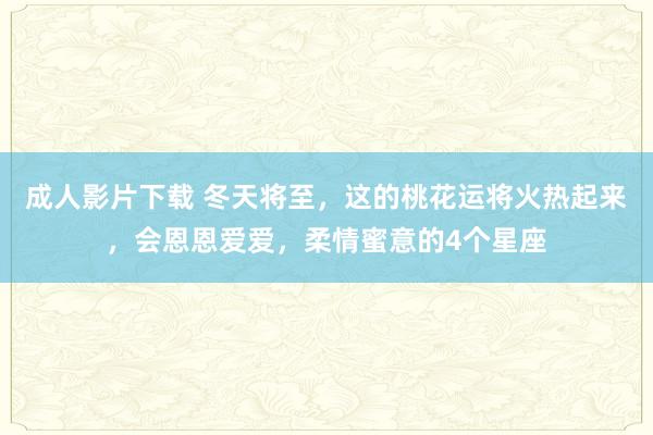 成人影片下载 冬天将至，这的桃花运将火热起来，会恩恩爱爱，柔情蜜意的4个星座