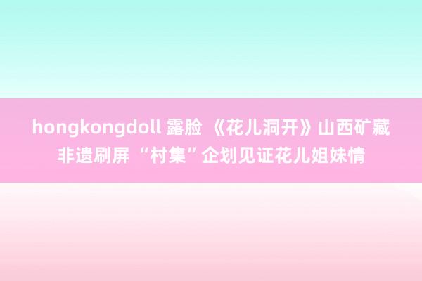 hongkongdoll 露脸 《花儿洞开》山西矿藏非遗刷屏 “村集”企划见证花儿姐妹情