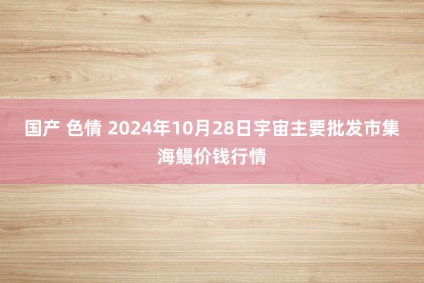 国产 色情 2024年10月28日宇宙主要批发市集海鳗价钱行情