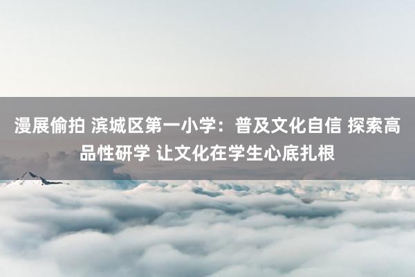 漫展偷拍 滨城区第一小学:普及文化自信 探索高品性研学 让文化在学生心底扎根