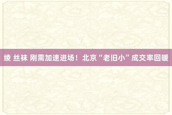 绫 丝袜 刚需加速进场！北京“老旧小”成交率回暖