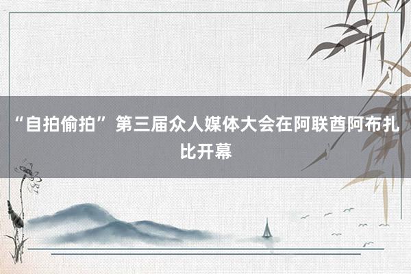 “自拍偷拍” 第三届众人媒体大会在阿联酋阿布扎比开幕