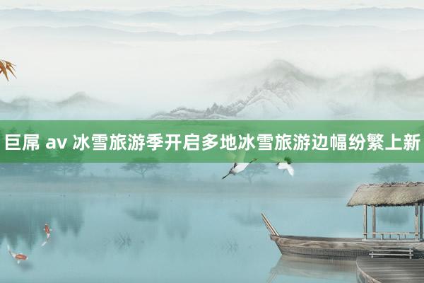 巨屌 av 冰雪旅游季开启多地冰雪旅游边幅纷繁上新