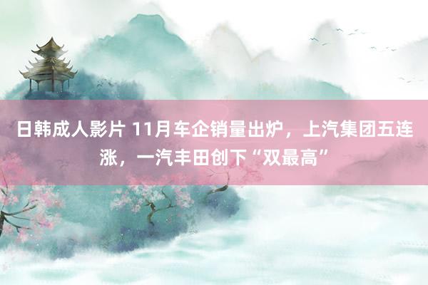 日韩成人影片 11月车企销量出炉，上汽集团五连涨，一汽丰田创下“双最高”