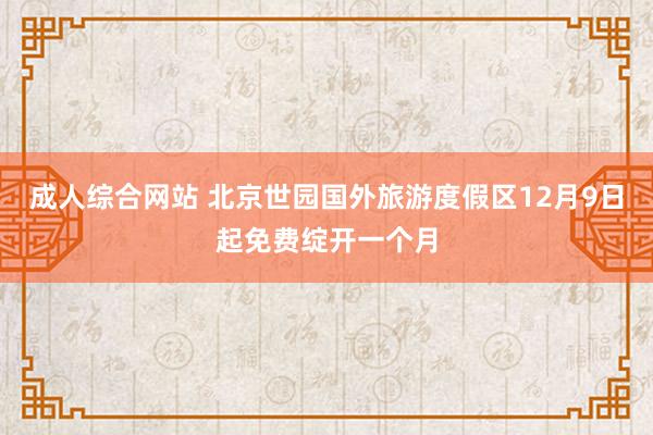 成人综合网站 北京世园国外旅游度假区12月9日起免费绽开一个月
