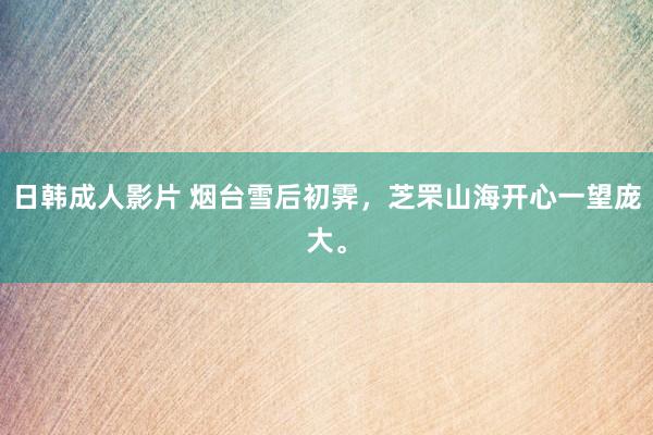 日韩成人影片 烟台雪后初霁，芝罘山海开心一望庞大。
