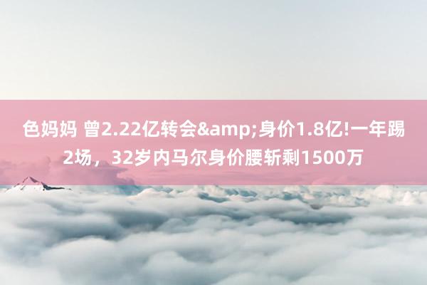 色妈妈 曾2.22亿转会&身价1.8亿!一年踢2场，32岁内马尔身价腰斩剩1500万