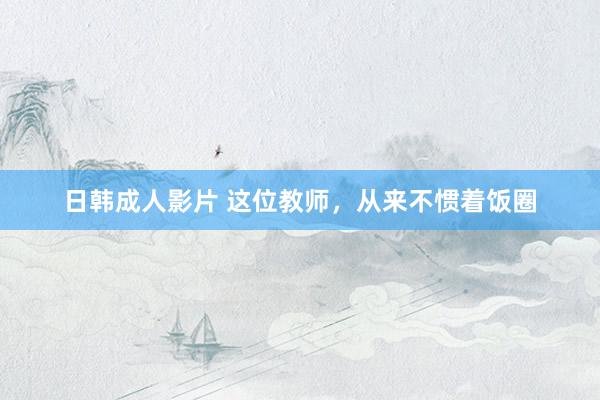日韩成人影片 这位教师，从来不惯着饭圈
