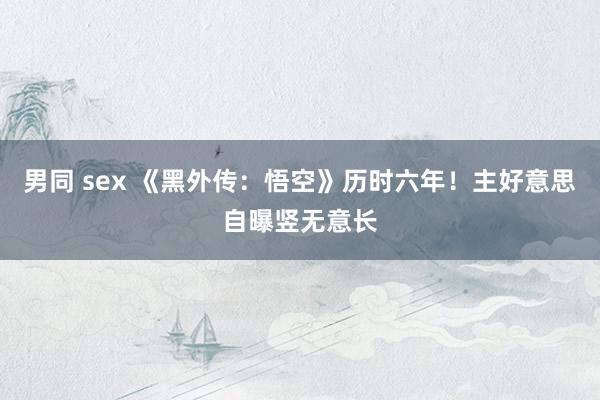 男同 sex 《黑外传：悟空》历时六年！主好意思自曝竖无意长