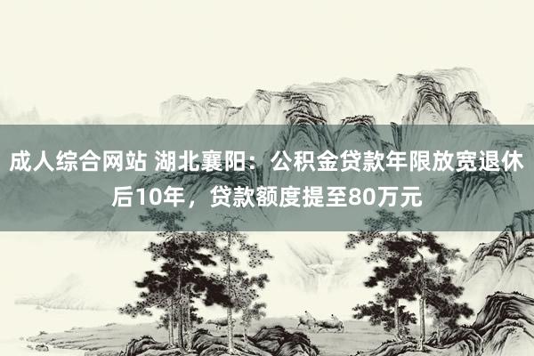 成人综合网站 湖北襄阳：公积金贷款年限放宽退休后10年，贷款额度提至80万元