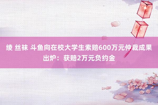 绫 丝袜 斗鱼向在校大学生索赔600万元仲裁成果出炉：获赔2万元负约金