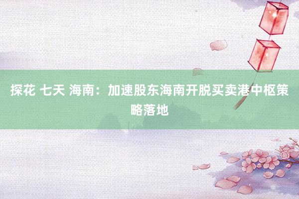 探花 七天 海南：加速股东海南开脱买卖港中枢策略落地
