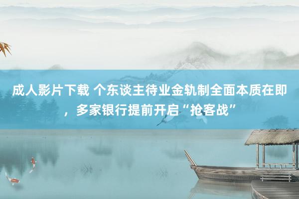 成人影片下载 个东谈主待业金轨制全面本质在即，多家银行提前开启“抢客战”