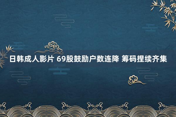 日韩成人影片 69股鼓励户数连降 筹码捏续齐集