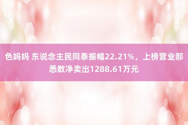 色妈妈 东说念主民同泰振幅22.21%，上榜营业部悉数净卖出1288.61万元