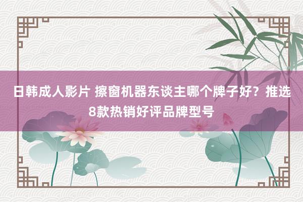 日韩成人影片 擦窗机器东谈主哪个牌子好？推选8款热销好评品牌型号