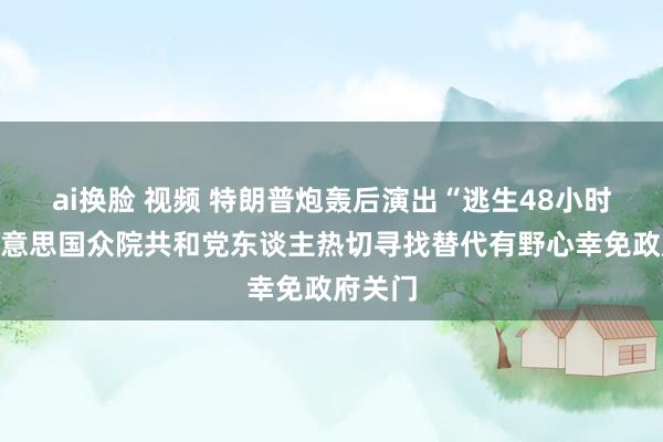 ai换脸 视频 特朗普炮轰后演出“逃生48小时”：好意思国众院共和党东谈主热切寻找替代有野心幸免政府关门