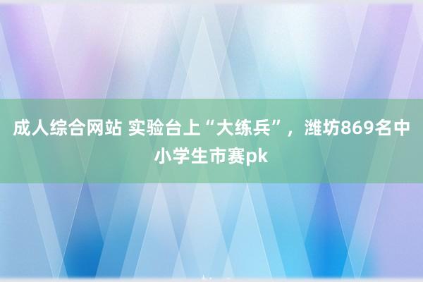 成人综合网站 实验台上“大练兵”，潍坊869名中小学生市赛pk