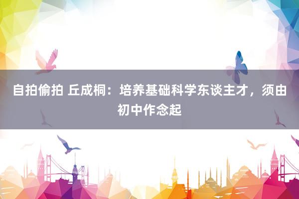 自拍偷拍 丘成桐：培养基础科学东谈主才，须由初中作念起