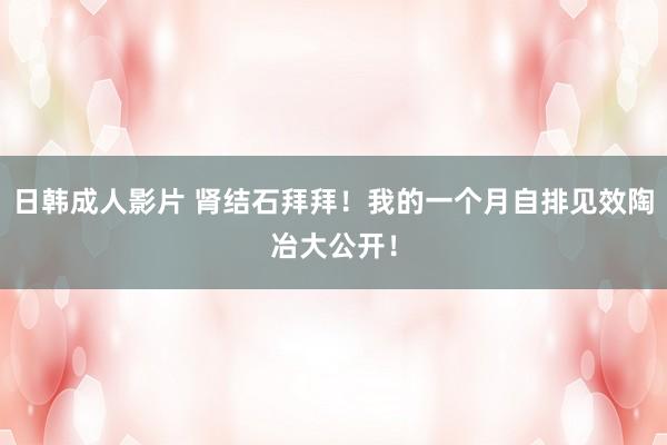 日韩成人影片 肾结石拜拜!我的一个月自排见效陶冶大公开!