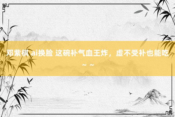 邓紫棋 ai换脸 这碗补气血王炸,虚不受补也能吃~~