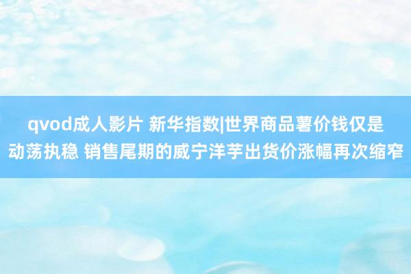 qvod成人影片 新华指数|世界商品薯价钱仅是动荡执稳 销售尾期的威宁洋芋出货价涨幅再次缩窄