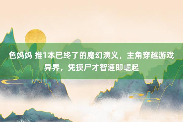 色妈妈 推1本已终了的魔幻演义，主角穿越游戏异界，凭摸尸才智速即崛起