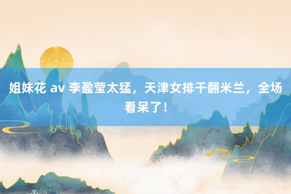 姐妹花 av 李盈莹太猛，天津女排干翻米兰，全场看呆了！