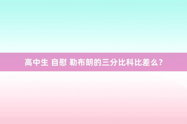 高中生 自慰 勒布朗的三分比科比差么？