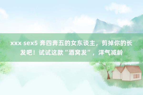 xxx sex5 奔四奔五的女东谈主，剪掉你的长发吧！试试这款“酒窝发”，洋气减龄