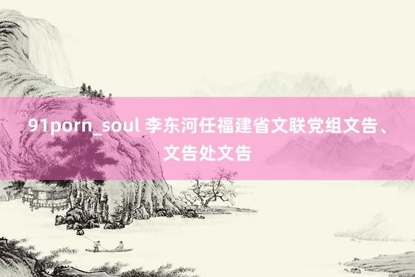 91porn_soul 李东河任福建省文联党组文告、文告处文告