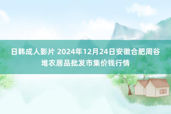 日韩成人影片 2024年12月24日安徽合肥周谷堆农居品批发市集价钱行情