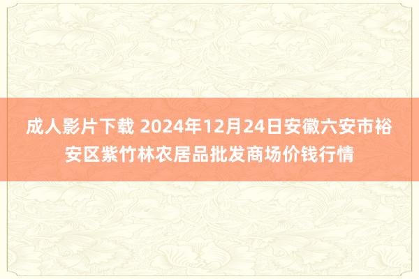 成人影片下载 2024年12月24日安徽六安市裕安区紫竹林农居品批发商场价钱行情