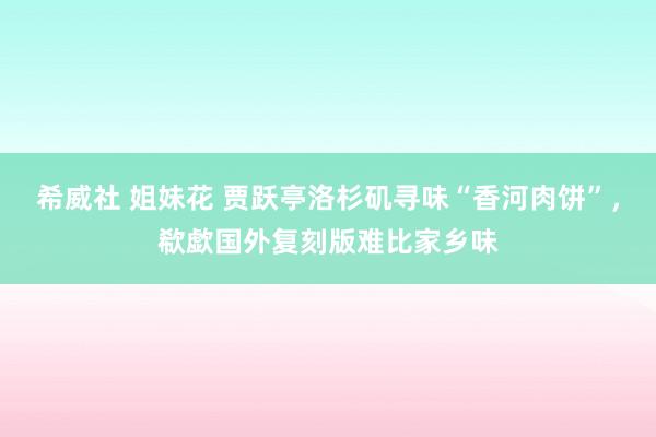 希威社 姐妹花 贾跃亭洛杉矶寻味“香河肉饼”，欷歔国外复刻版难比家乡味